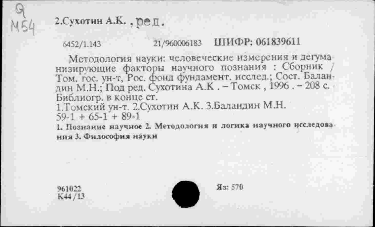 ﻿2.Сухотин А.К. . Т)ЛЛ.
6452/1.143	21/960006183 ШИФР: 061839611
Методология науки: человеческие измерения и дегума низирчющие факторы научного познания : Сборник Том. гос. ун-т, Рос. фонд фундамент, исслед.; Сост. Баландин М.Н.;'Под ред. Сухотина А.К . - Томск , 1996 . - 208 с. Библиогр. в конце ст.
1.Томский ун-т. 2.Сухотин А.К. З.Баландин М.Н.
59-1 + 65-1 + 89-1
1. Познание научное 2. Методология и логика научного нсследова ния 3. Философия науки
961022
К44/13
Яз: 570